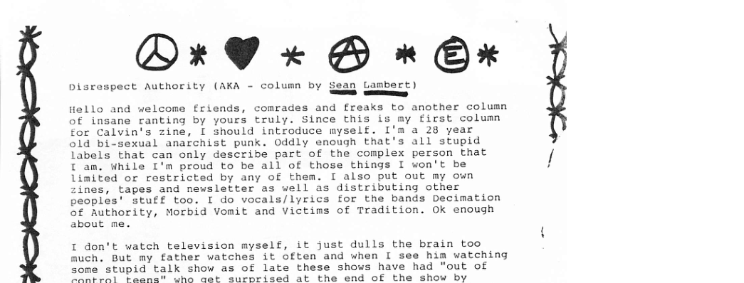 PO*rYW x« B » B* Disrespect Authority (AKA - column by Sean Lambert) — Hello and welcome friends, comrades and freaks to another column of insane ranting by yours truly. Since this is my first column for Calvin’s zine, [ should introduce myself. I’m a 28 year old bi-sexual anarchist punk. 0ddly enough that’s all stupid labels that can only describe part of the complex person that [ am. While I’m proud to be all of those things I won’t be limited or restricted by any of them. I also put out my own zines, tapes and newsletter as well as distributing other peoples’ stuff too. I do vocals/lyrics for the bands Decimation of Authority, Morbid Vomit and Victims of Tradition. Ok enough about me. I don’t watch television myself, it just dulls the brain too much. But my father watches it often and when I see him watching some stupid talk show as of late these shows have had "out of e s T LSS L aad’ ausneisad ab the ond of the show by